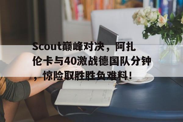 关于Scout巅峰对决，阿扎伦卡与40激战德国队分钟，惊险取胜胜负难料！的信息